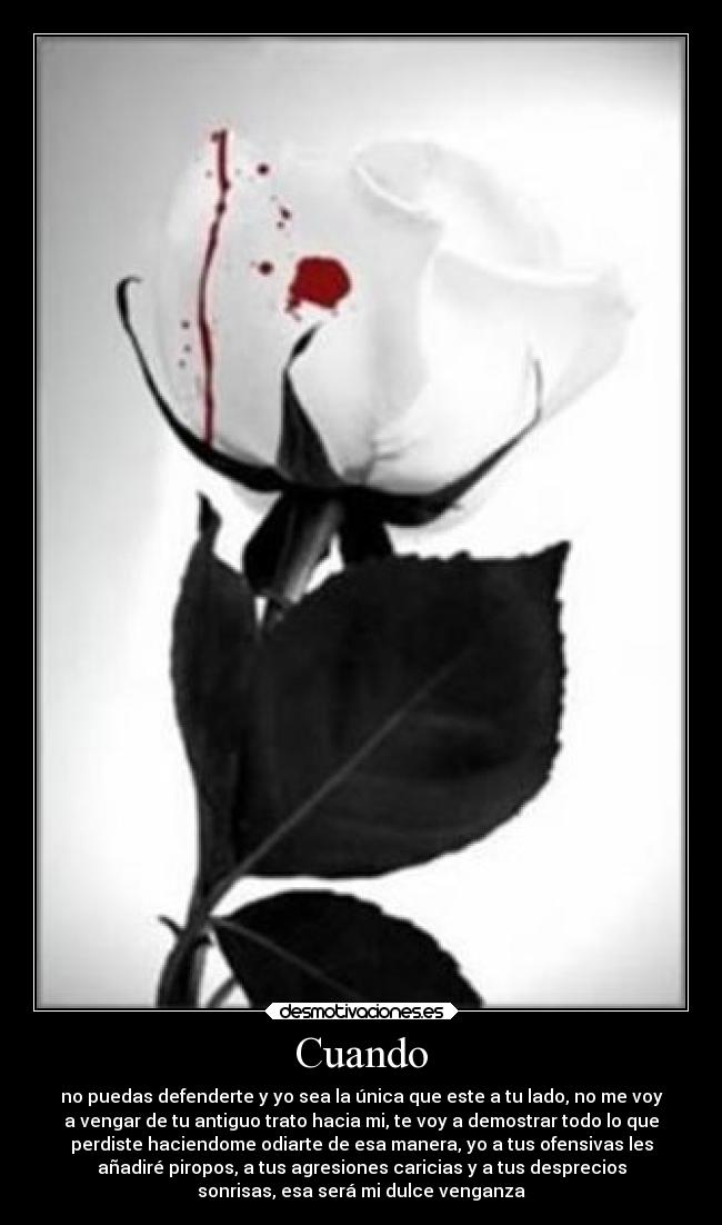 Cuando - no puedas defenderte y yo sea la única que este a tu lado, no me voy
a vengar de tu antiguo trato hacia mi, te voy a demostrar todo lo que
perdiste haciendome odiarte de esa manera, yo a tus ofensivas les
añadiré piropos, a tus agresiones caricias y a tus desprecios
sonrisas, esa será mi dulce venganza