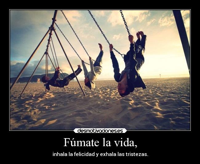 Fúmate la vida, - inhala la felicidad y exhala las tristezas.