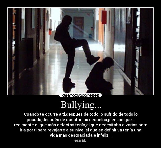 Bullying... - Cuando te ocurre a ti,después de todo lo sufrido,de todo lo
pasado,después de aceptar las secuelas,piensas que...
realmente el que más defectos tenía,el que necesitaba a varios para
ir a por ti para revajarte a su nivel,el que en definitiva tenía una
vida más desgraciada e infeliz...
era ÉL.