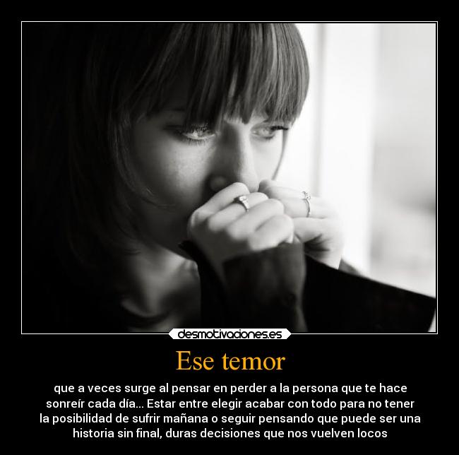 Ese temor - que a veces surge al pensar en perder a la persona que te hace
sonreír cada día... Estar entre elegir acabar con todo para no tener
la posibilidad de sufrir mañana o seguir pensando que puede ser una
historia sin final, duras decisiones que nos vuelven locos