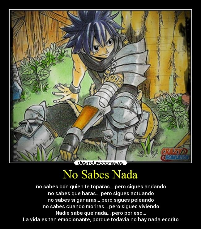 No Sabes Nada - no sabes con quien te toparas... pero sigues andando
no sabes que haras... pero sigues actuando
no sabes si ganaras... pero sigues peleando
no sabes cuando moriras... pero sigues viviendo
Nadie sabe que nada... pero por eso...
La vida es tan emocionante, porque todavia no hay nada escrito