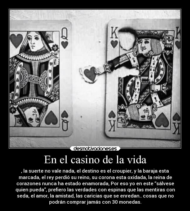 En el casino de la vida - , la suerte no vale nada, el destino es el croupier, y la baraja esta
marcada, el rey perdió su reino, su corona esta oxidada, la reina de
corazones nunca ha estado enamorada, Por eso yo en este “sálvese
quien pueda”, prefiero las verdades con espinas que las mentiras con
seda, el amor, la amistad, las caricias que se enredan.. cosas que no
podrán comprar jamás con 30 monedas.