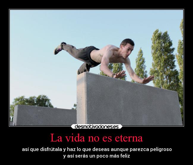 La vida no es eterna - así que disfrútala y haz lo que deseas aunque parezca peligroso
y así serás un poco más feliz