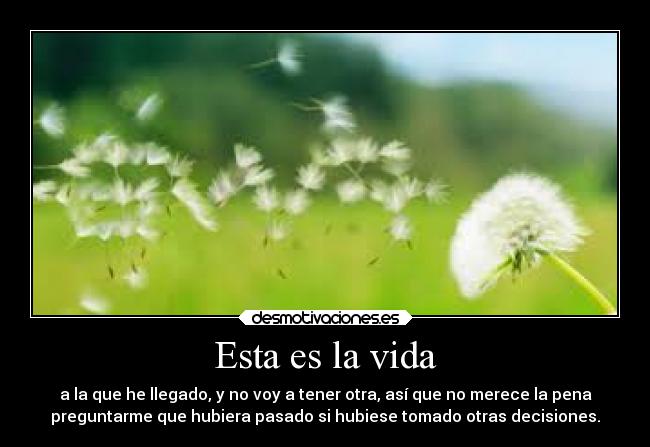 Esta es la vida - a la que he llegado, y no voy a tener otra, así que no merece la pena
preguntarme que hubiera pasado si hubiese tomado otras decisiones.