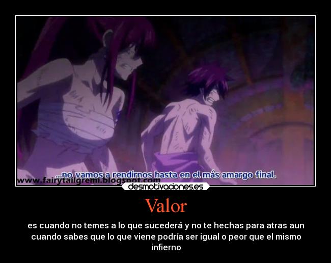 Valor - es cuando no temes a lo que sucederá y no te hechas para atras aun
cuando sabes que lo que viene podría ser igual o peor que el mismo
infierno