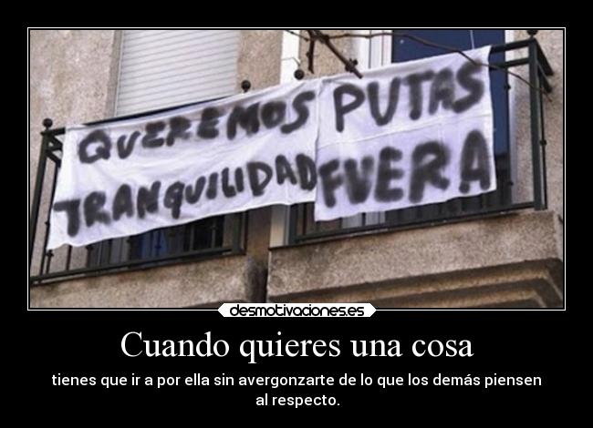 Cuando quieres una cosa - tienes que ir a por ella sin avergonzarte de lo que los demás piensen
al respecto.