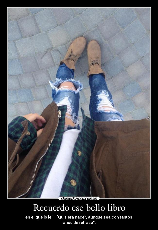 Recuerdo ese bello libro - en el que lo leí... Quisiera nacer, aunque sea con tantos
años de retraso.