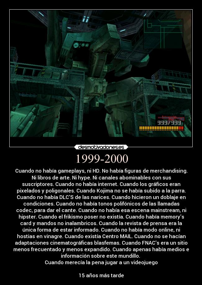 1999-2000 - Cuando no había gameplays, ni HD. No había figuras de merchandising.
Ni libros de arte. Ni hype. Ni canales abominables con sus
suscriptores. Cuando no había internet. Cuando los gráficos eran
pixelados y poligonales. Cuando Kojima no se había subido a la parra.
Cuando no había DLCS de las narices. Cuando hicieron un doblaje en
condiciones. Cuando no había tonos polifónicos de las llamadas
codec, para dar el cante. Cuando no había esa escena mainstream, ni
hipster. Cuando el frikismo poser no existía. Cuando había memorys
card y mandos no inalambricos. Cuando la revista de prensa era la
única forma de estar informado. Cuando no había modo online, ni
hostias en vinagre. Cuando existía Centro MAIL. Cuando no se hacían
adaptaciones cinematográficas blasfemas. Cuando FNACs era un sitio
menos frecuentado y menos expandido. Cuando apenas había medios e
información sobre este mundillo. 
Cuando merecía la pena jugar a un videojuego

15 años más tarde