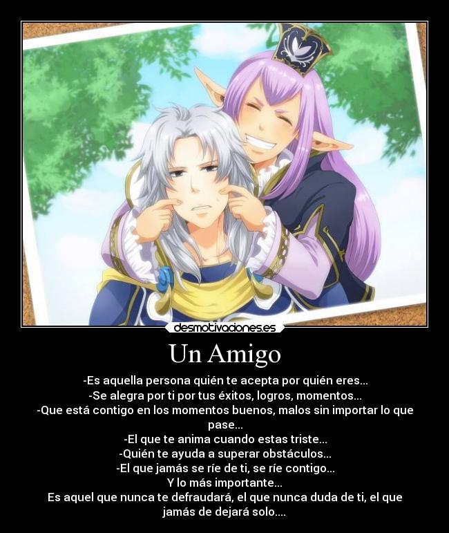 Un Amigo - -Es aquella persona quién te acepta por quién eres...
-Se alegra por ti por tus éxitos, logros, momentos...
-Que está contigo en los momentos buenos, malos sin importar lo que
pase...
-El que te anima cuando estas triste...
-Quién te ayuda a superar obstáculos...
-El que jamás se ríe de ti, se ríe contigo...
Y lo más importante...
Es aquel que nunca te defraudará, el que nunca duda de ti, el que
jamás de dejará solo....