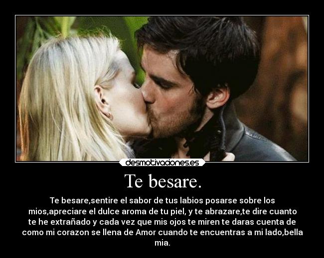 Te besare. - Te besare,sentire el sabor de tus labios posarse sobre los
mios,apreciare el dulce aroma de tu piel, y te abrazare,te dire cuanto
te he extrañado y cada vez que mis ojos te miren te daras cuenta de
como mi corazon se llena de Amor cuando te encuentras a mi lado,bella
mia.