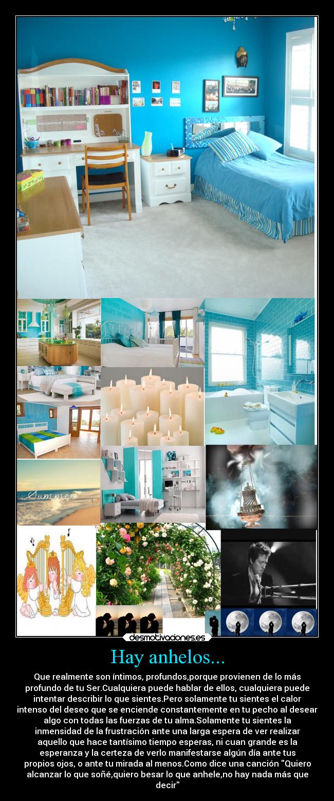 Hay anhelos... - Que realmente son íntimos, profundos,porque provienen de lo más
profundo de tu Ser.Cualquiera puede hablar de ellos, cualquiera puede
intentar describir lo que sientes.Pero solamente tu sientes el calor
intenso del deseo que se enciende constantemente en tu pecho al desear
algo con todas las fuerzas de tu alma.Solamente tu sientes la
inmensidad de la frustración ante una larga espera de ver realizar
aquello que hace tantísimo tiempo esperas, ni cuan grande es la
esperanza y la certeza de verlo manifestarse algún día ante tus
propios ojos, o ante tu mirada al menos.Como dice una canción Quiero
alcanzar lo que soñé,quiero besar lo que anhele,no hay nada más que
decir