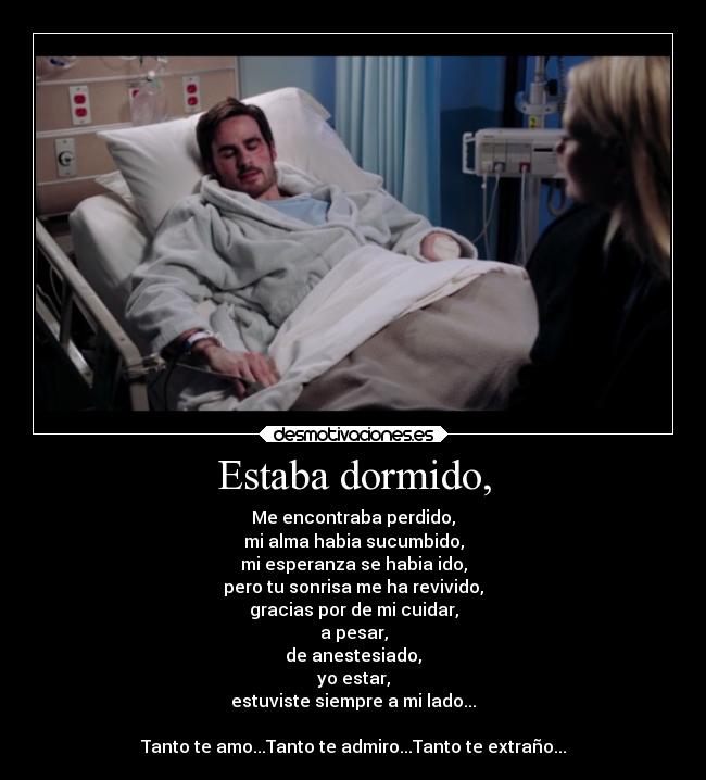 Estaba dormido, - Me encontraba perdido,
mi alma habia sucumbido,
mi esperanza se habia ido,
pero tu sonrisa me ha revivido,
gracias por de mi cuidar,
a pesar,
de anestesiado,
yo estar,
estuviste siempre a mi lado...
Tanto te amo...Tanto te admiro...Tanto te extraño...