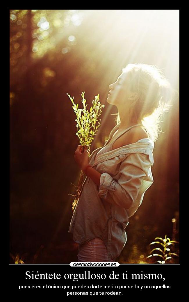 Siéntete orgulloso de ti mismo, - pues eres el único que puedes darte mérito por serlo y no aquellas
personas que te rodean.