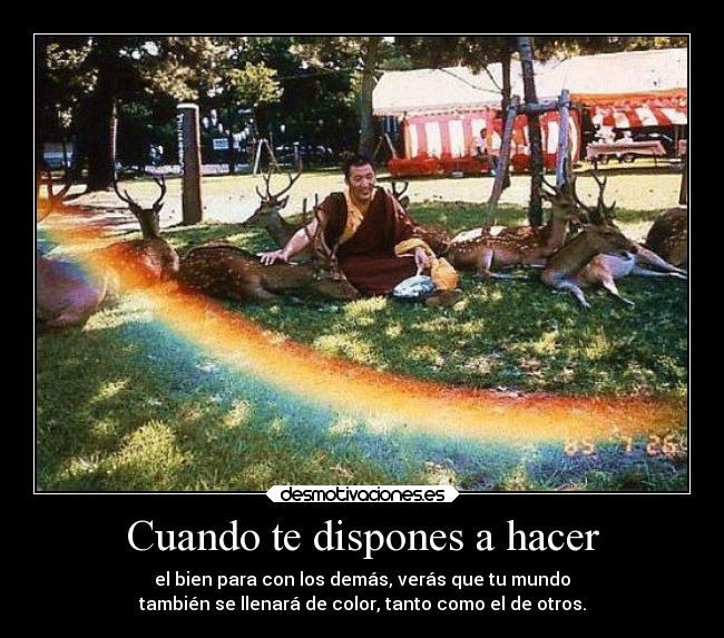 Cuando te dispones a hacer - el bien para con los demás, verás que tu mundo
también se llenará de color, tanto como el de otros.