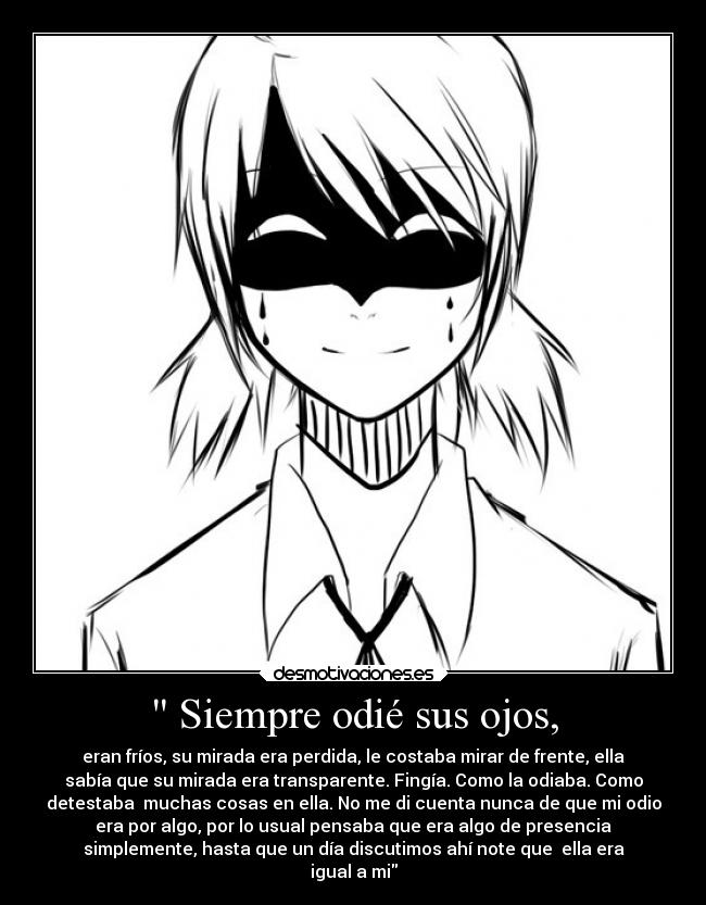 Siempre odié sus ojos, - eran fríos, su mirada era perdida, le costaba mirar de frente, ella
sabía que su mirada era transparente. Fingía. Como la odiaba. Como
detestaba muchas cosas en ella. No me di cuenta nunca de que mi odio
era por algo, por lo usual pensaba que era algo de presencia
simplemente, hasta que un día discutimos ahí note que ella era
igual a mi