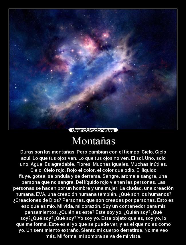 Montañas - Duras son las montañas. Pero cambian con el tiempo. Cielo. Cielo
azul. Lo que tus ojos ven. Lo que tus ojos no ven. El sol. Uno, solo
uno. Agua. Es agradable. Flores. Muchas iguales. Muchas inútiles.
Cielo. Cielo rojo. Rojo el color, el color que odio. El líquido
fluye, gotea, se ondula y se derrama. Sangre, aroma a sangre, una
persona que no sangra. Del líquido rojo vienen las personas. Las
personas se hacen por un hombre y una mujer. La ciudad, una creación
humana. EVA, una creación humana también. ¿Qué son los humanos?
¿Creaciones de Dios? Personas, que son creadas por personas. Esto es
eso que es mio. Mi vida, mi corazón. Soy un contenedor para mis
pensamientos. ¿Quién es este? Este soy yo. ¿Quién soy?¿Qué
soy?¿Qué soy?¿Qué soy? Yo soy yo. Este objeto que es, soy yo, lo
que me forma. Este es el yo que se puede ver, y es el que no es como
yo. Un sentimiento extraño. Siento mi cuerpo derretirse. No me veo
más. Mi forma, mi sombra se va de mi vista.