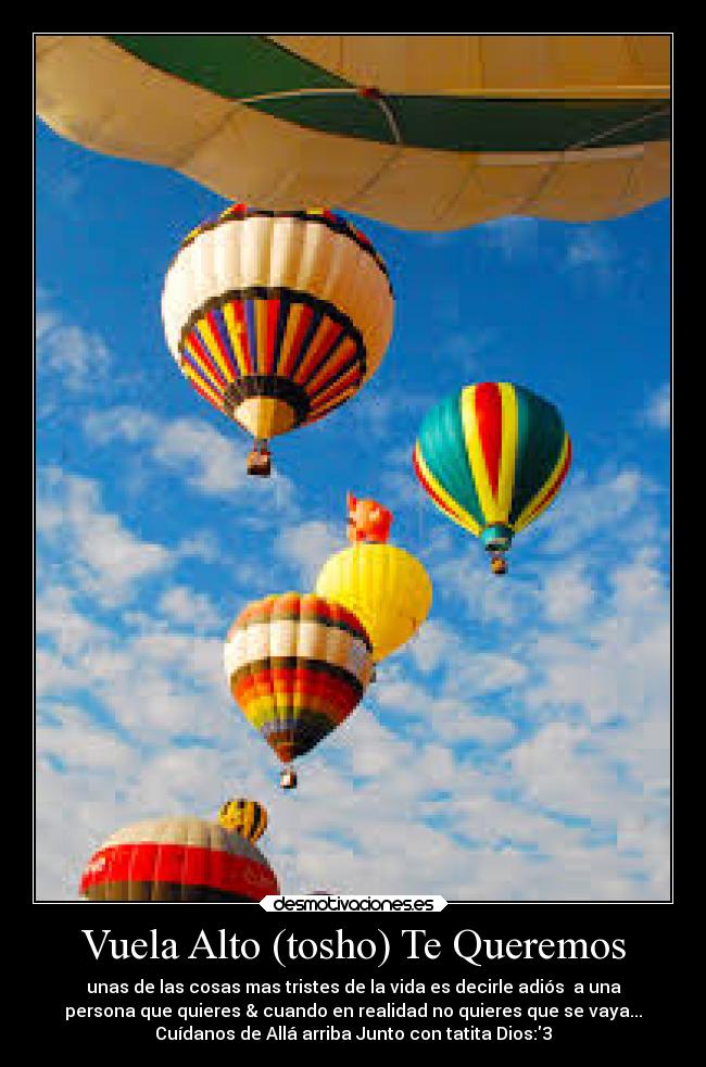 Vuela Alto (tosho) Te Queremos - unas de las cosas mas tristes de la vida es decirle adiós a una
persona que quieres & cuando en realidad no quieres que se vaya...
Cuídanos de Allá arriba Junto con tatita Dios:3