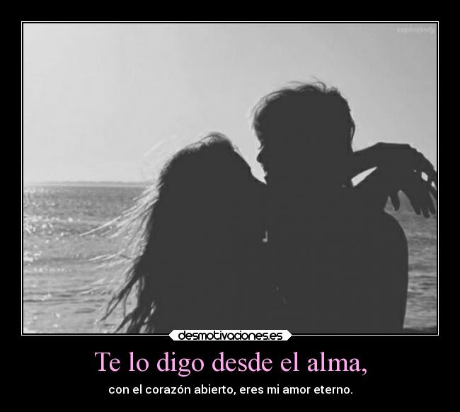 Te lo digo desde el alma, - con el corazón abierto, eres mi amor eterno.