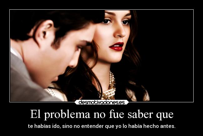 El problema no fue saber que - te habías ido, sino no entender que yo lo había hecho antes.