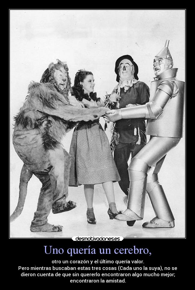 Uno quería un cerebro, - otro un corazón y el último quería valor.
Pero mientras buscaban estas tres cosas (Cada uno la suya), no se
dieron cuenta de que sin quererlo encontraron algo mucho mejor;
encontraron la amistad.