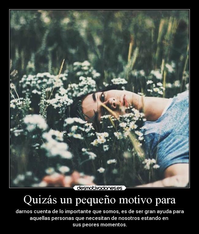 Quizás un pequeño motivo para - darnos cuenta de lo importante que somos, es de ser gran ayuda para
aquellas personas que necesitan de nosotros estando en 
sus peores momentos.