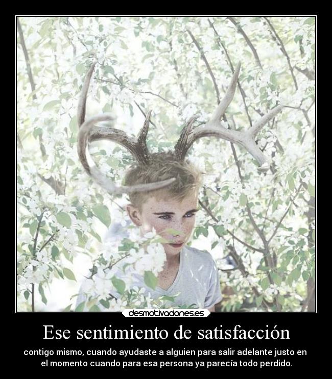 Ese sentimiento de satisfacción - contigo mismo, cuando ayudaste a alguien para salir adelante justo en 
el momento cuando para esa persona ya parecía todo perdido.