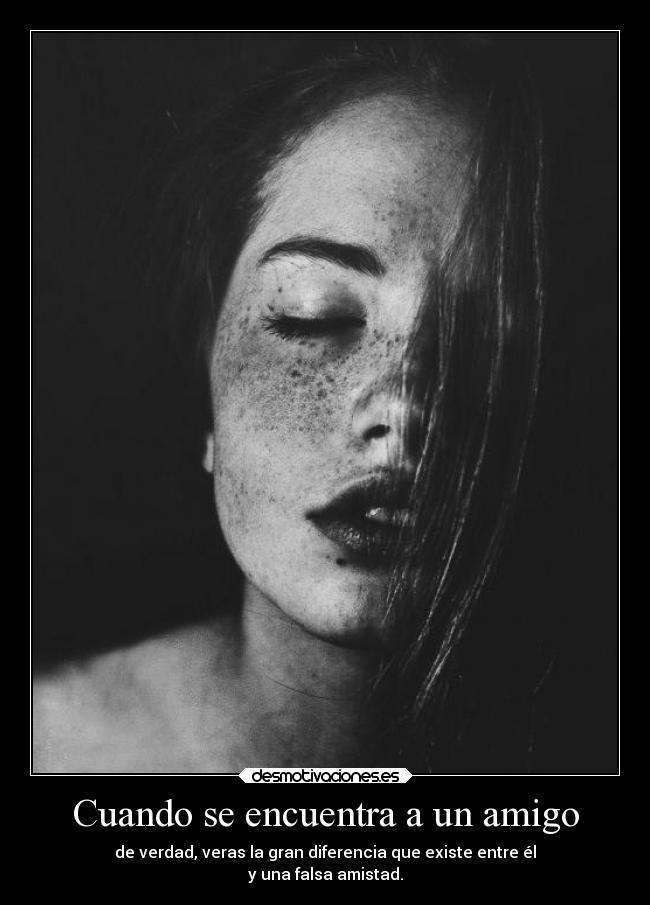 Cuando se encuentra a un amigo - de verdad, veras la gran diferencia que existe entre él
y una falsa amistad.