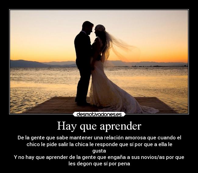 Hay que aprender - De la gente que sabe mantener una relación amorosa que cuando el
chico le pide salir la chica le responde que sí por que a ella le
gusta
Y no hay que aprender de la gente que engaña a sus novios/as por que
les degon que sí por pena