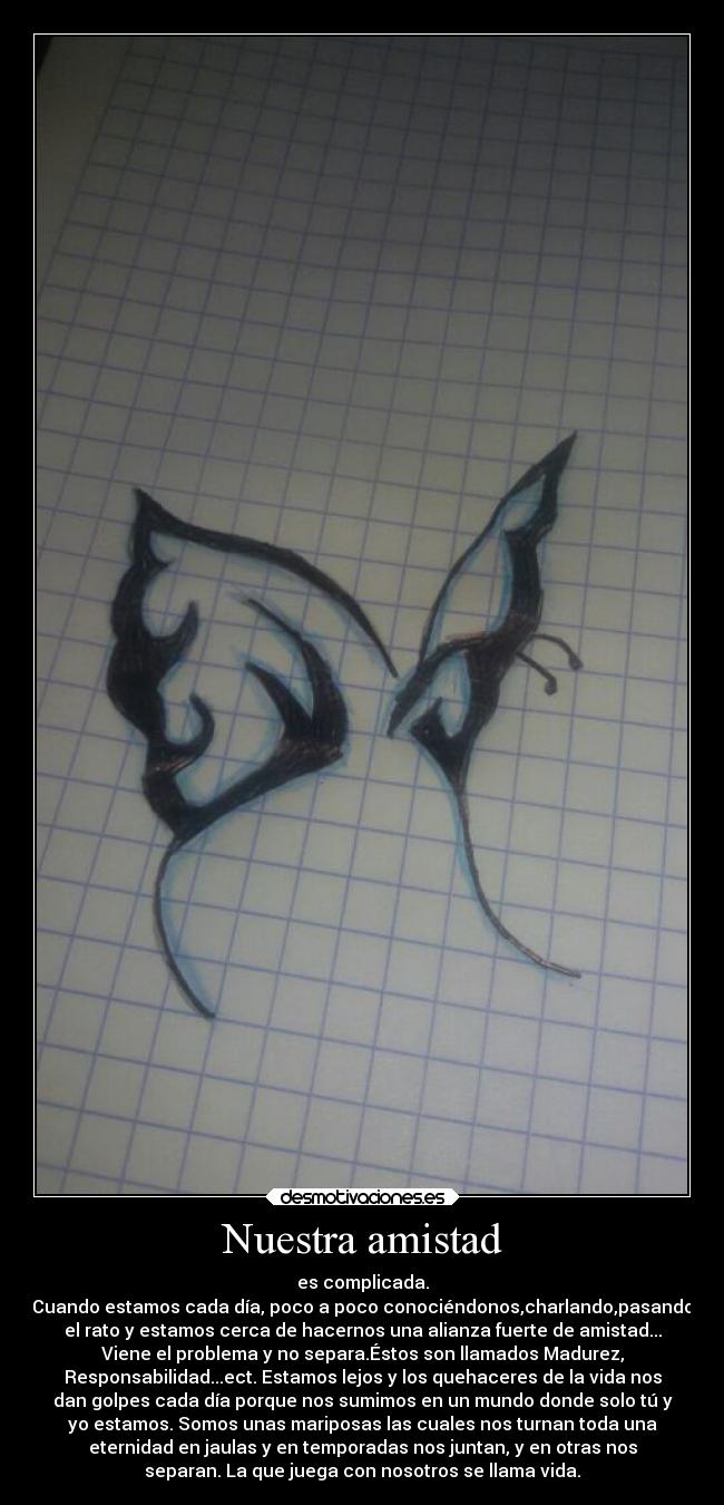 Nuestra amistad - es complicada.
Cuando estamos cada día, poco a poco conociéndonos,charlando,pasando
el rato y estamos cerca de hacernos una alianza fuerte de amistad...
Viene el problema y no separa.Éstos son llamados Madurez,
Responsabilidad...ect. Estamos lejos y los quehaceres de la vida nos
dan golpes cada día porque nos sumimos en un mundo donde solo tú y
yo estamos. Somos unas mariposas las cuales nos turnan toda una
eternidad en jaulas y en temporadas nos juntan, y en otras nos
separan. La que juega con nosotros se llama vida.