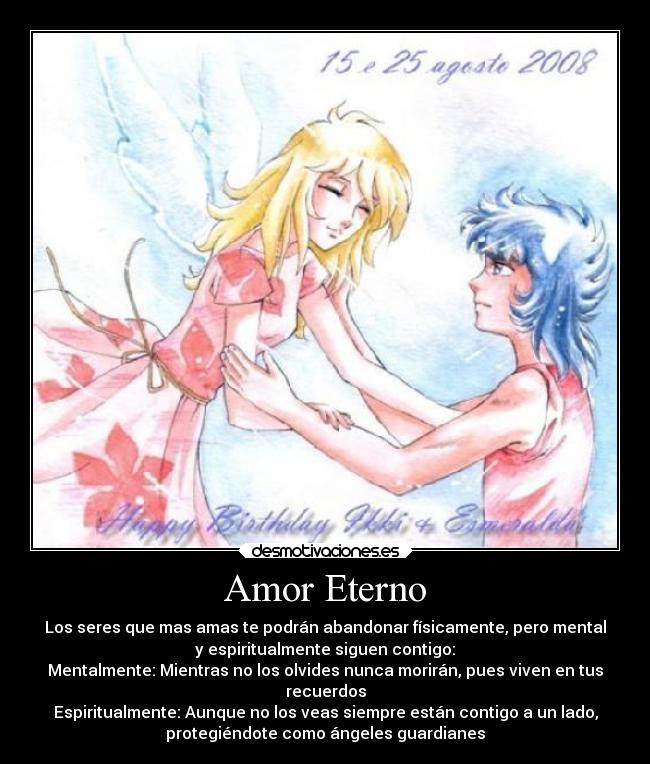 Amor Eterno - Los seres que mas amas te podrán abandonar físicamente, pero mental
y espiritualmente siguen contigo:
Mentalmente: Mientras no los olvides nunca morirán, pues viven en tus
recuerdos
Espiritualmente: Aunque no los veas siempre están contigo a un lado,
protegiéndote como ángeles guardianes