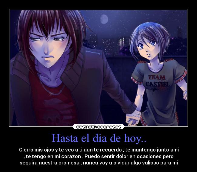 Hasta el dia de hoy.. - Cierro mis ojos y te veo a ti aun te recuerdo ; te mantengo junto ami
, te tengo en mi corazon . Puedo sentir dolor en ocasiones pero
seguira nuestra promesa , nunca voy a olvidar algo valioso para mi
