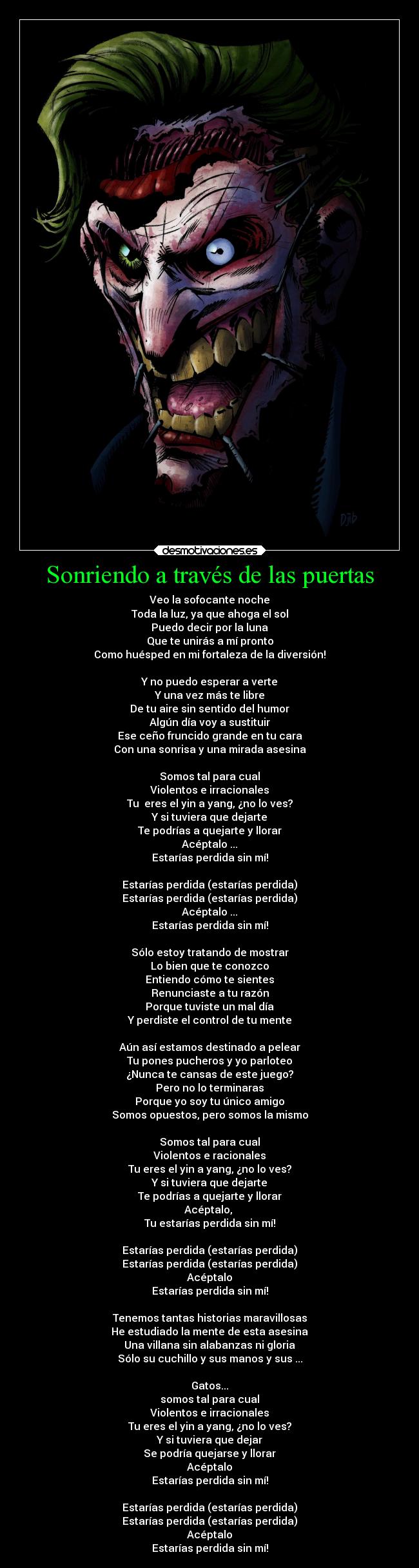 Sonriendo a través de las puertas - Veo la sofocante noche
Toda la luz, ya que ahoga el sol
Puedo decir por la luna
Que te unirás a mí pronto
Como huésped en mi fortaleza de la diversión!

Y no puedo esperar a verte
Y una vez más te libre
De tu aire sin sentido del humor
Algún día voy a sustituir
Ese ceño fruncido grande en tu cara
Con una sonrisa y una mirada asesina

Somos tal para cual
Violentos e irracionales
Tu  eres el yin a yang, ¿no lo ves?
Y si tuviera que dejarte
Te podrías a quejarte y llorar
Acéptalo ...
Estarías perdida sin mí!

Estarías perdida (estarías perdida)
Estarías perdida (estarías perdida)
Acéptalo ...
Estarías perdida sin mí!

Sólo estoy tratando de mostrar
Lo bien que te conozco
Entiendo cómo te sientes
Renunciaste a tu razón
Porque tuviste un mal día
Y perdiste el control de tu mente

Aún así estamos destinado a pelear
Tu pones pucheros y yo parloteo
¿Nunca te cansas de este juego?
Pero no lo terminaras
Porque yo soy tu único amigo
Somos opuestos, pero somos la mismo

Somos tal para cual
Violentos e racionales
Tu eres el yin a yang, ¿no lo ves?
Y si tuviera que dejarte
Te podrías a quejarte y llorar
Acéptalo, 
Tu estarías perdida sin mí!

Estarías perdida (estarías perdida)
Estarías perdida (estarías perdida)
Acéptalo
Estarías perdida sin mí!

Tenemos tantas historias maravillosas
He estudiado la mente de esta asesina
Una villana sin alabanzas ni gloria
Sólo su cuchillo y sus manos y sus ...

Gatos...
somos tal para cual
Violentos e irracionales
Tu eres el yin a yang, ¿no lo ves?
Y si tuviera que dejar
Se podría quejarse y llorar
Acéptalo
Estarías perdida sin mí!

Estarías perdida (estarías perdida)
Estarías perdida (estarías perdida)
Acéptalo
Estarías perdida sin mí!