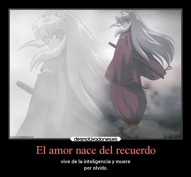 El amor nace del recuerdo - vive de la inteligencia y muere
por olvido.