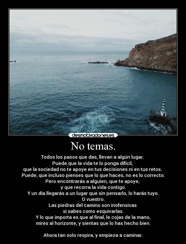 No temas. - Todos los pasos que das, llevan a algún lugar.
Puede que la vida te lo ponga difícil,
que la sociedad no te apoye en tus decisiones ni en tus retos.
Puede, que incluso pienses que lo que haces, no es lo correcto.
Pero encontrarás a alguien, que te apoye,
y que recorra la vida contigo.
Y un día llegarás a un lugar que sin pensarlo, lo harás tuyo.
O vuestro.
Las piedras del camino son inofensivas
si sabes como esquivarlas.
Y lo que importa es que al final, le cojas de la mano,
mires al horizonte, y sientas que lo has hecho bien.
Ahora tan solo respira, y empieza a caminar.