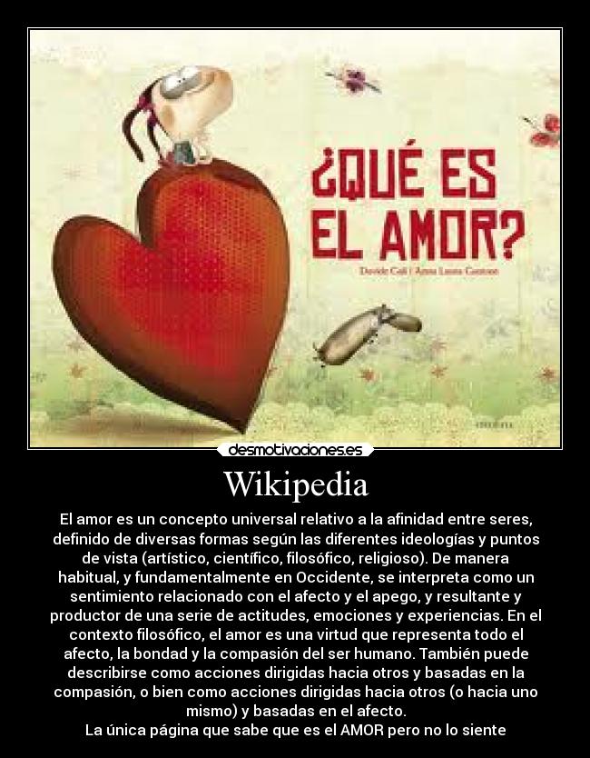 Wikipedia - El amor es un concepto universal relativo a la afinidad entre seres,
definido de diversas formas según las diferentes ideologías y puntos
de vista (artístico, científico, filosófico, religioso). De manera
habitual, y fundamentalmente en Occidente, se interpreta como un
sentimiento relacionado con el afecto y el apego, y resultante y
productor de una serie de actitudes, emociones y experiencias. En el
contexto filosófico, el amor es una virtud que representa todo el
afecto, la bondad y la compasión del ser humano. También puede
describirse como acciones dirigidas hacia otros y basadas en la
compasión, o bien como acciones dirigidas hacia otros (o hacia uno
mismo) y basadas en el afecto.
La única página que sabe que es el AMOR pero no lo siente