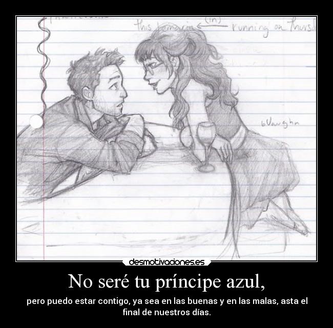 No seré tu príncipe azul, - pero puedo estar contigo, ya sea en las buenas y en las malas, asta el
final de nuestros días.