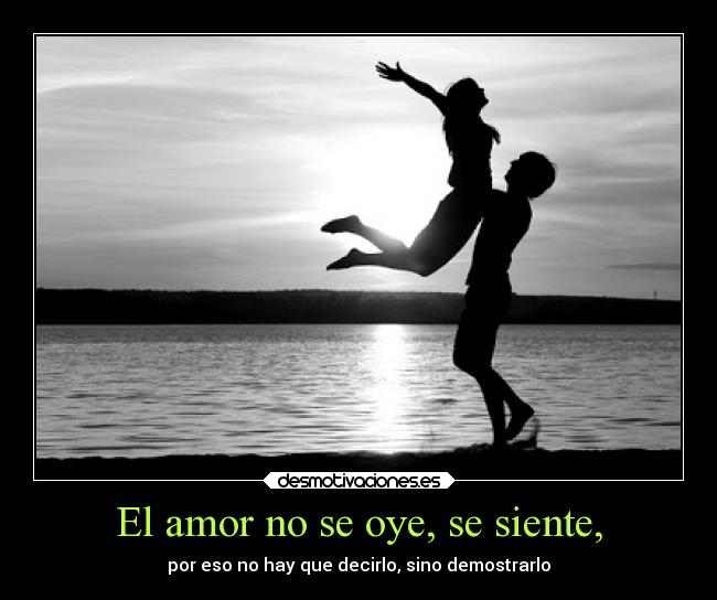 El amor no se oye, se siente, - por eso no hay que decirlo, sino demostrarlo