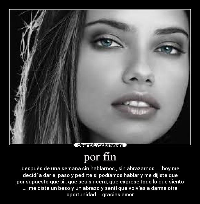 por fín - después de una semana sin hablarnos , sin abrazarnos .... hoy me
decidí a dar el paso y pedirte si podíamos hablar y me dijiste que
por supuesto que si , que sea sincera, que exprese todo lo que siento
.... me diste un beso y un abrazo y sentí que volvías a darme otra
oportunidad ... gracias amor