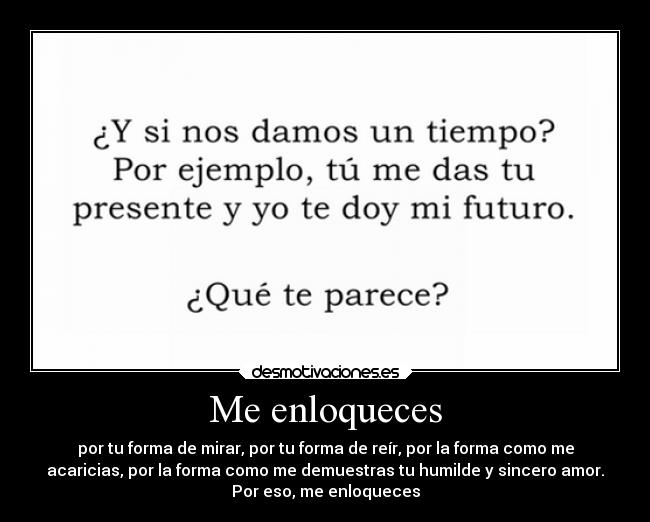 Me enloqueces - por tu forma de mirar, por tu forma de reír, por la forma como me
acaricias, por la forma como me demuestras tu humilde y sincero amor.
Por eso, me enloqueces