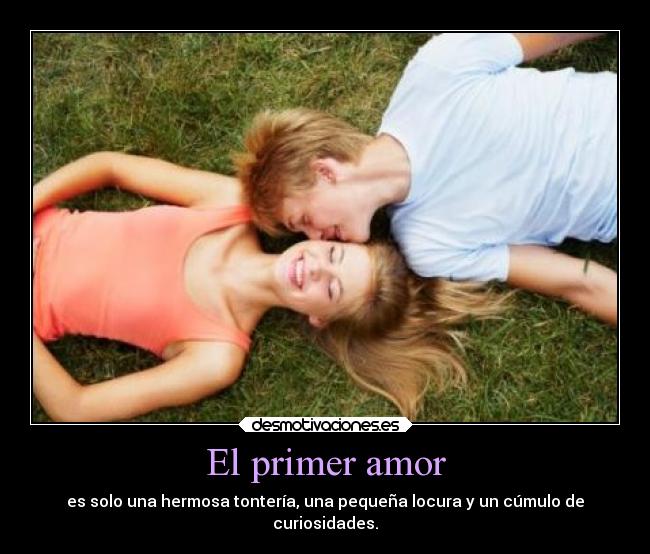 El primer amor - es solo una hermosa tontería, una pequeña locura y un cúmulo de
curiosidades.