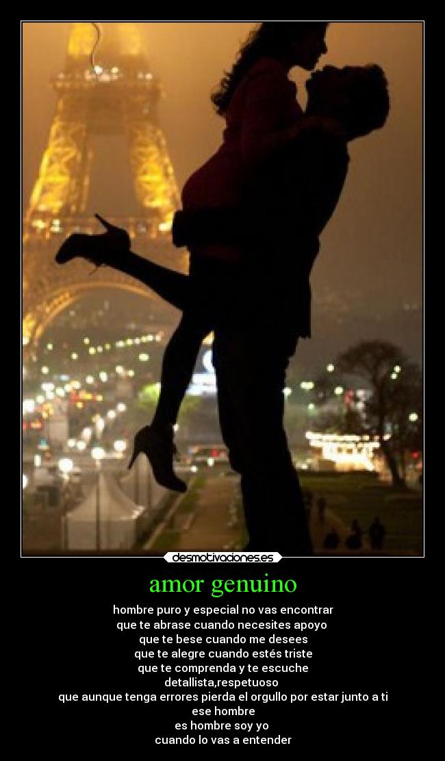amor genuino - hombre puro y especial no vas encontrar
que te abrase cuando necesites apoyo
que te bese cuando me desees
que te alegre cuando estés triste
que te comprenda y te escuche
detallista,respetuoso
que aunque tenga errores pierda el orgullo por estar junto a ti
ese hombre
es hombre soy yo
cuando lo vas a entender