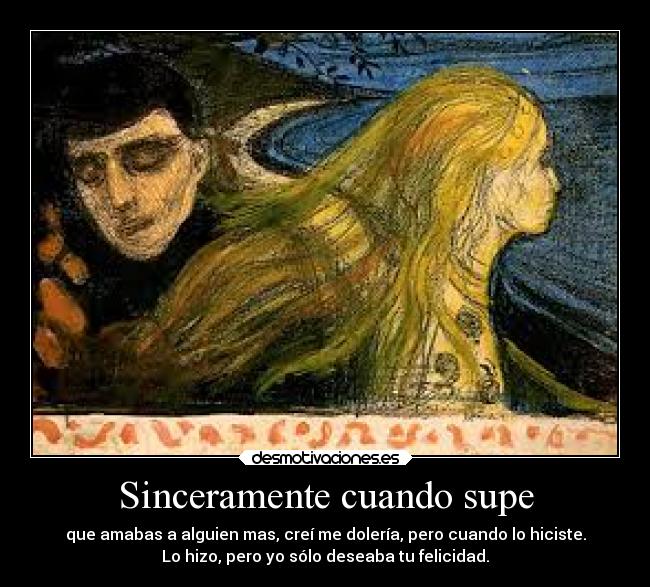 Sinceramente cuando supe - que amabas a alguien mas, creí me dolería, pero cuando lo hiciste.
Lo hizo, pero yo sólo deseaba tu felicidad.