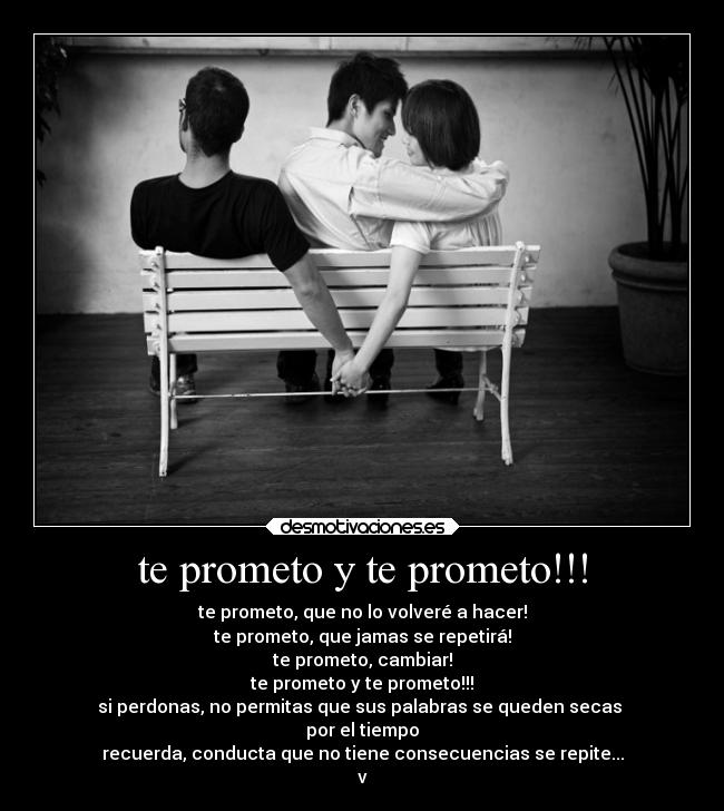 te prometo y te prometo!!! - te prometo, que no lo volveré a hacer!
te prometo, que jamas se repetirá!
te prometo, cambiar!
te prometo y te prometo!!!
si perdonas, no permitas que sus palabras se queden secas
por el tiempo
recuerda, conducta que no tiene consecuencias se repite...
v