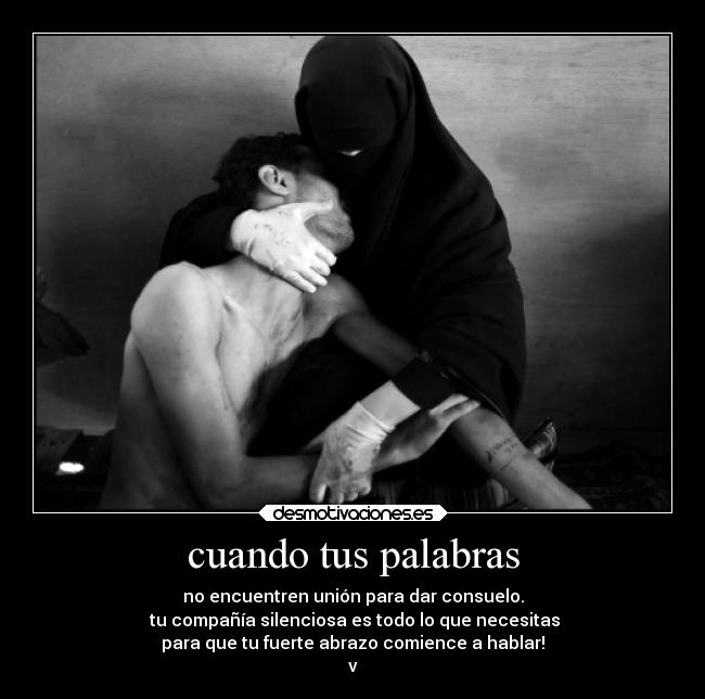 cuando tus palabras - no encuentren unión para dar consuelo.
tu compañía silenciosa es todo lo que necesitas
para que tu fuerte abrazo comience a hablar!
v