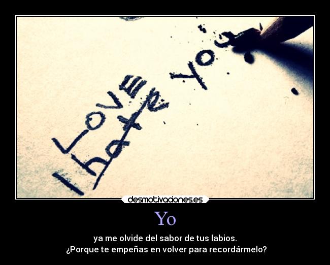 Yo - ya me olvide del sabor de tus labios.
¿Porque te empeñas en volver para recordármelo?