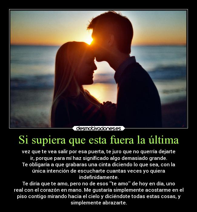 Si supiera que esta fuera la última - vez que te vea salir por esa puerta, te juro que no querría dejarte
ir, porque para mí haz significado algo demasiado grande.
Te obligaría a que grabaras una cinta diciendo lo que sea, con la
única intención de escucharte cuantas veces yo quiera
indefinidamente.
Te diría que te amo, pero no de esos te amo de hoy en día, uno
real con el corazón en mano. Me gustaría simplemente acostarme en el
piso contigo mirando hacia el cielo y diciéndote todas estas cosas, y
simplemente abrazarte.