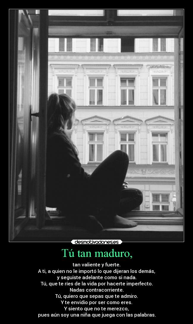 Tú tan maduro, - tan valiente y fuerte.
A ti, a quien no le importó lo que dijeran los demás,
y seguiste adelante como si nada.
Tú, que te ríes de la vida por hacerte imperfecto.
Nadas contracorriente.
Tú, quiero que sepas que te admiro.
Y te envidio por ser como eres.
Y siento que no te merezco,
pues aún soy una niña que juega con las palabras.