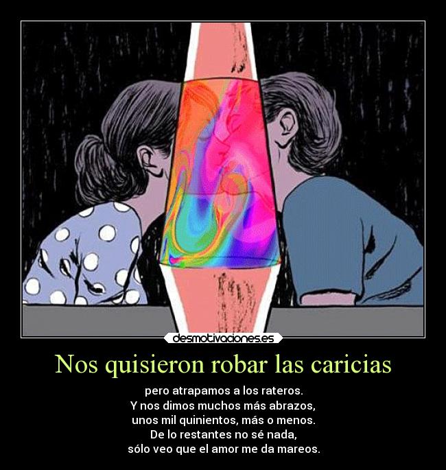 Nos quisieron robar las caricias - pero atrapamos a los rateros.
Y nos dimos muchos más abrazos,
unos mil quinientos, más o menos.
De lo restantes no sé nada,
sólo veo que el amor me da mareos.