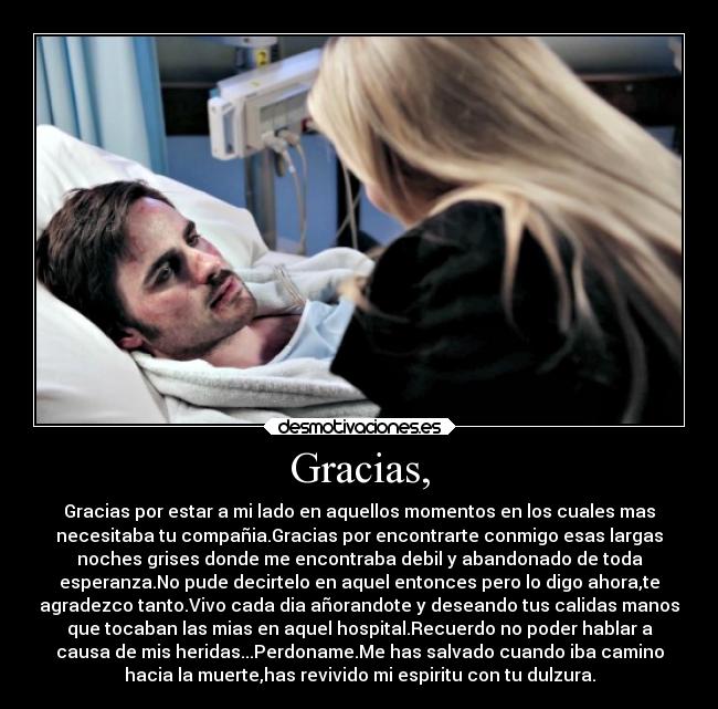 Gracias, - Gracias por estar a mi lado en aquellos momentos en los cuales mas
necesitaba tu compañia.Gracias por encontrarte conmigo esas largas
noches grises donde me encontraba debil y abandonado de toda
esperanza.No pude decirtelo en aquel entonces pero lo digo ahora,te
agradezco tanto.Vivo cada dia añorandote y deseando tus calidas manos
que tocaban las mias en aquel hospital.Recuerdo no poder hablar a
causa de mis heridas...Perdoname.Me has salvado cuando iba camino
hacia la muerte,has revivido mi espiritu con tu dulzura.
