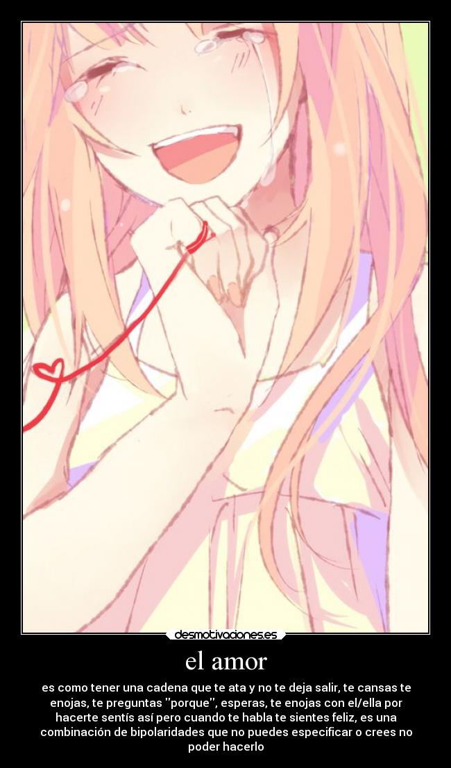 el amor - es como tener una cadena que te ata y no te deja salir, te cansas te
enojas, te preguntas porque, esperas, te enojas con el/ella por
hacerte sentís así pero cuando te habla te sientes feliz, es una
combinación de bipolaridades que no puedes especificar o crees no
poder hacerlo